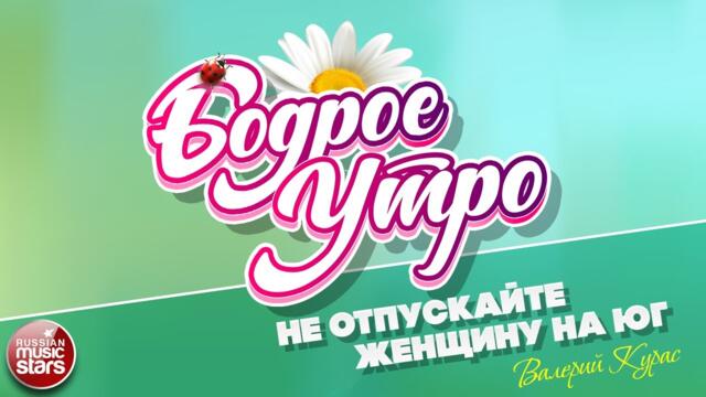 БОДРОЕ УТРО ❀ ВАЛЕРИЙ КУРАС — НЕ ОТПУСКАЙТЕ ЖЕНЩИНУ НА ЮГ ❀
