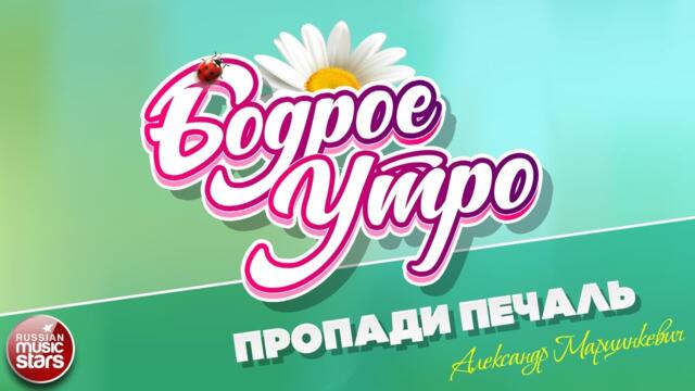 БОДРОЕ УТРО ❀ АЛЕКСАНДР МАРЦИНКЕВИЧ — ПРОПАДИ ПЕЧАЛЬ ❀