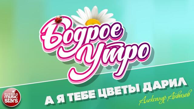 БОДРОЕ УТРО ❀ АЛЕКСАНДР АЙВАЗОВ — А Я ТЕБЕ ЦВЕТЫ ДАРИЛ
