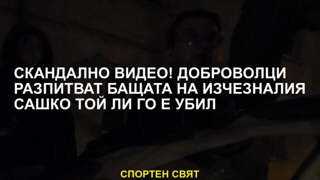 Скандално видео! Доброволците поставят под въпрос бащата на изчезналия Сашко, той го уби