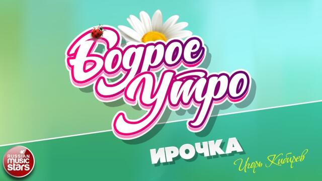 БОДРОЕ УТРО ❀ ИГОРЬ КИБИРЕВ — ИРОЧКА ❀