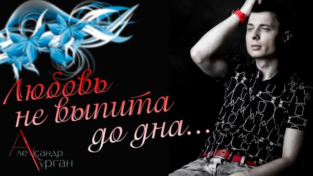 Александр Курган   -  ЛЮБОВЬ НЕ ВЫПИТА ДО ДНА