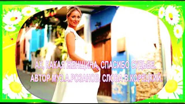АХ, КАКАЯ ЖЕНЩИНА, СПАСИБО СУДЬБЕ ( Автор муз А РОЗАНОВ слова В КОРЕЦКИЙ.)