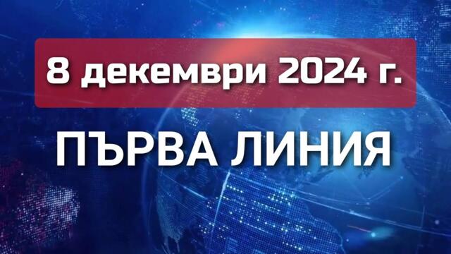 ПЪРВА ЛИНИЯ, 8 декември 2024 г.