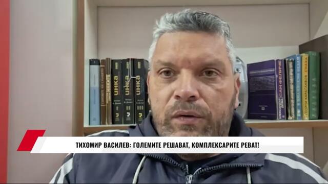 ТИХОМИР ВАСИЛЕВ: ГОЛЕМИТЕ РЕШАВАТ, КОМПЛЕКСАРИТЕ РЕВАТ!