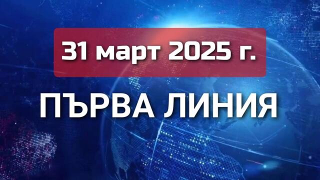 ПЪРВА ЛИНИЯ, 31 март 2025 г.