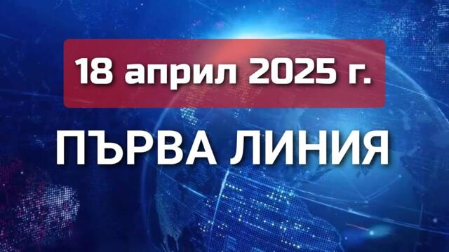 ПЪРВА ЛИНИЯ, 18 април 2025 г.