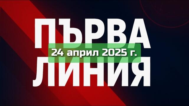 ПЪРВА ЛИНИЯ, 24 април 2025 г.