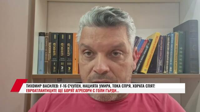 ТИХОМИР ВАСИЛЕВ: F-16 СЧУПЕН, НАЦИЯТА УМИРА, ТОКА СПРЯ, ХОРАТА СПЯТ! ЕВРОАТЛАНТИЦИТЕ ЩЕ БОРЯТ