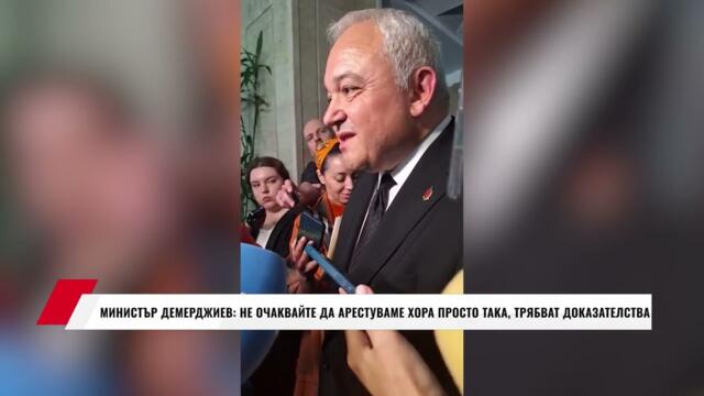 МИНИСТЪР ДЕМЕРДЖИЕВ: НЕ ОЧАКВАЙТЕ ДА АРЕСТУВАМЕ ХОРА ПРОСТО ТАКА, ТРЯБВАТ ДОКАЗАТЕЛСТВА