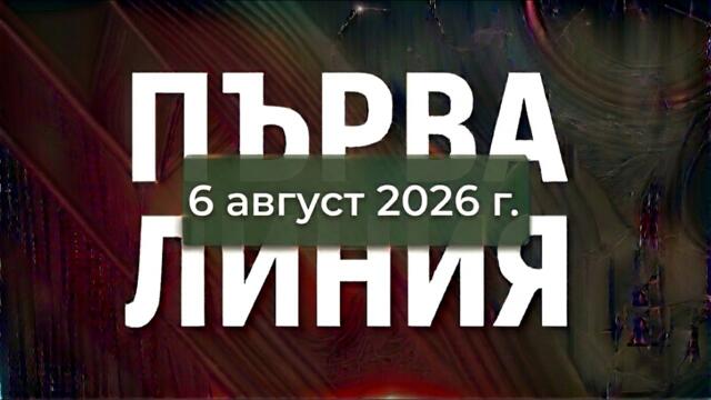 ПЪРВА ЛИНИЯ, 6 август 2026 г.